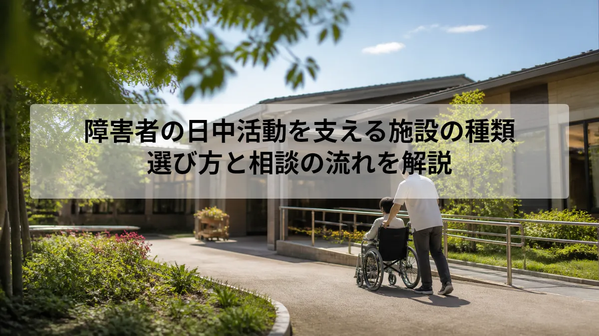 障害者の日中活動を支える施設の種類｜選び方と相談の流れを解説