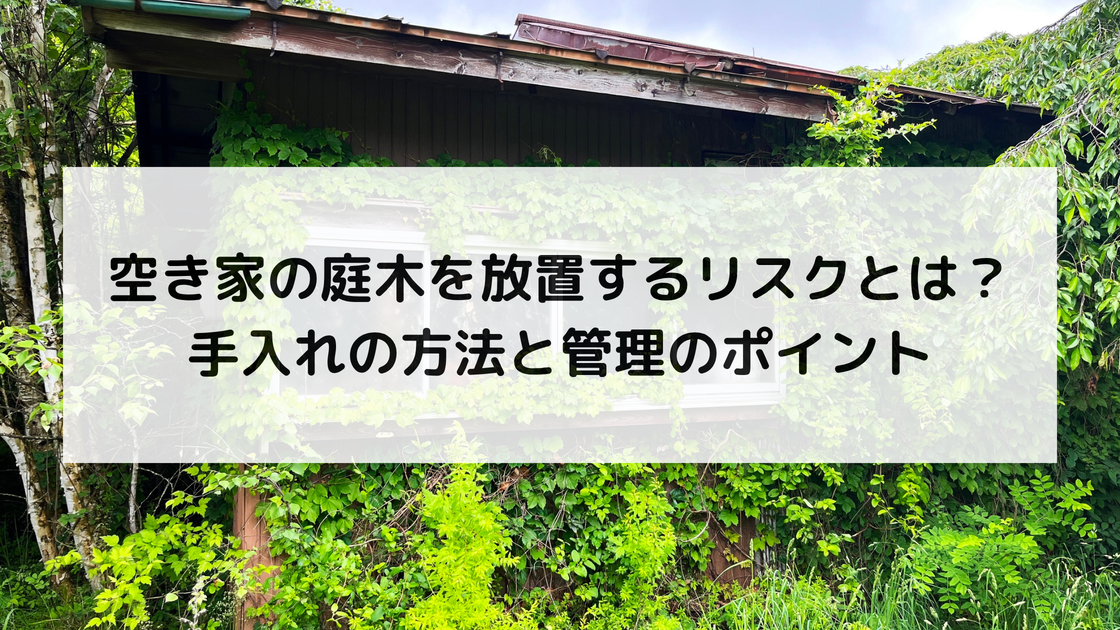 空き家の庭木を放置するリスクとは？｜手入れの方法と管理のポイント