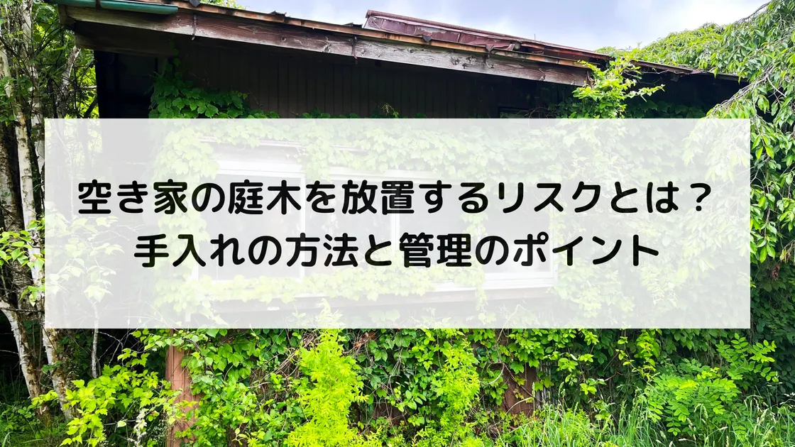 空き家の庭木を放置するリスクとは？｜手入れの方法と管理のポイント